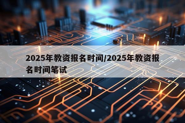 2025年教资报名时间/2025年教资报名时间笔试