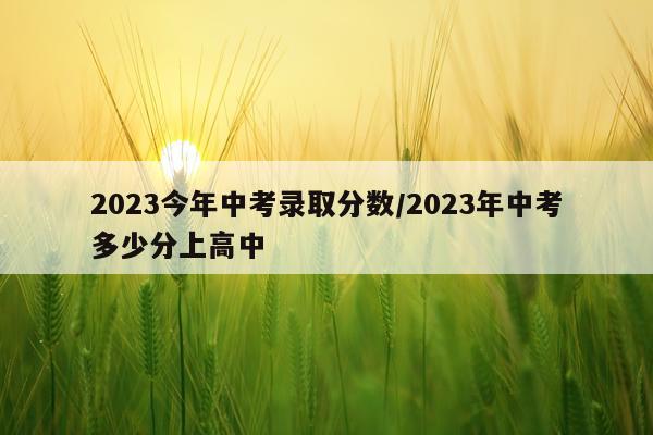 2023今年中考录取分数/2023年中考多少分上高中