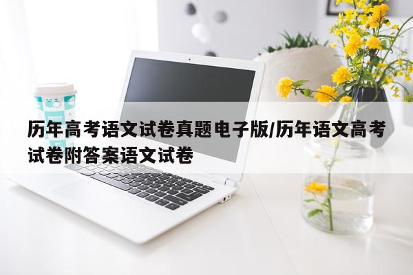 历年高考语文试卷真题电子版/历年语文高考试卷附答案语文试卷
