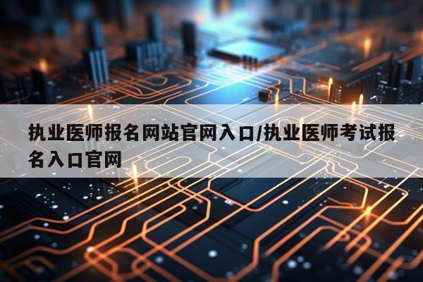 执业医师报名网站官网入口/执业医师考试报名入口官网