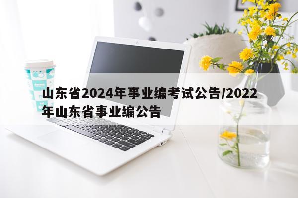 山东省2024年事业编考试公告/2022年山东省事业编公告