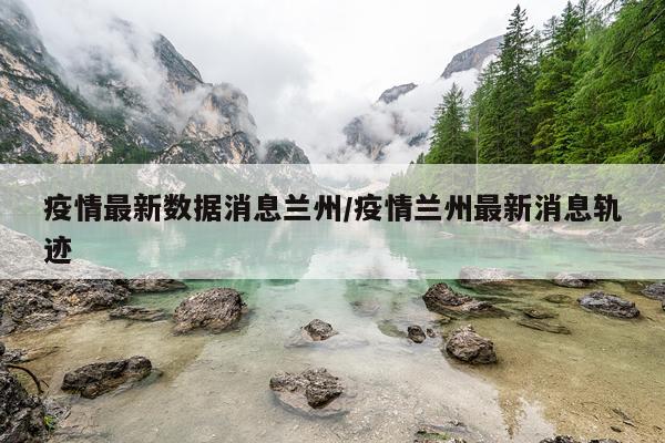 疫情最新数据消息兰州/疫情兰州最新消息轨迹