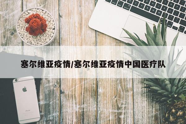 塞尔维亚疫情/塞尔维亚疫情中国医疗队