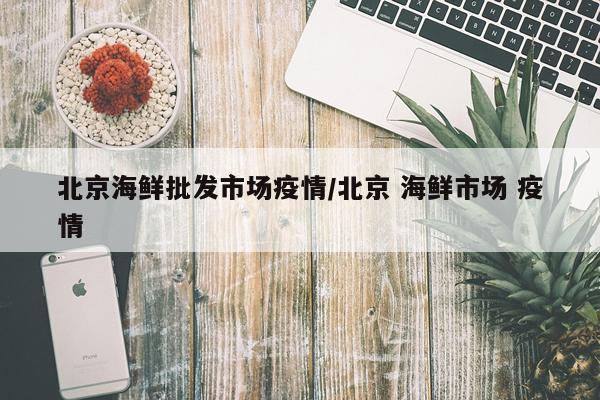 北京海鲜批发市场疫情/北京 海鲜市场 疫情