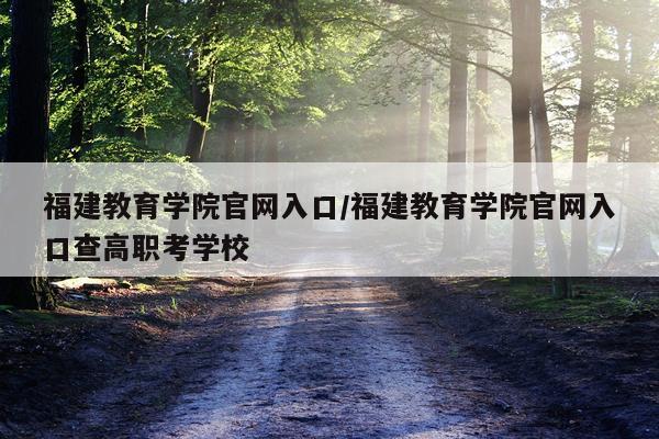 福建教育学院官网入口/福建教育学院官网入口查高职考学校