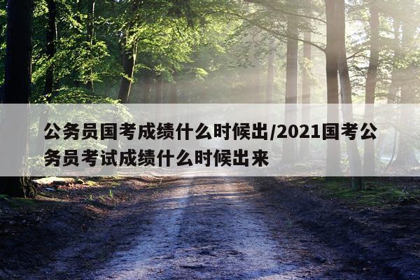 公务员国考成绩什么时候出/2021国考公务员考试成绩什么时候出来