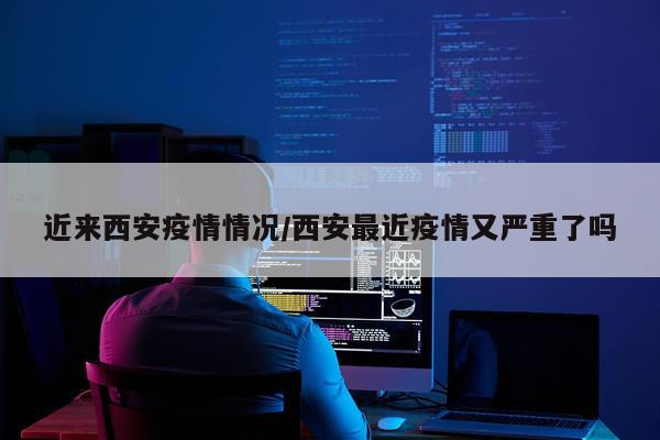 近来西安疫情情况/西安最近疫情又严重了吗