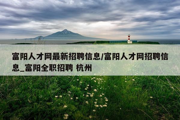 富阳人才网最新招聘信息/富阳人才网招聘信息_富阳全职招聘 杭州