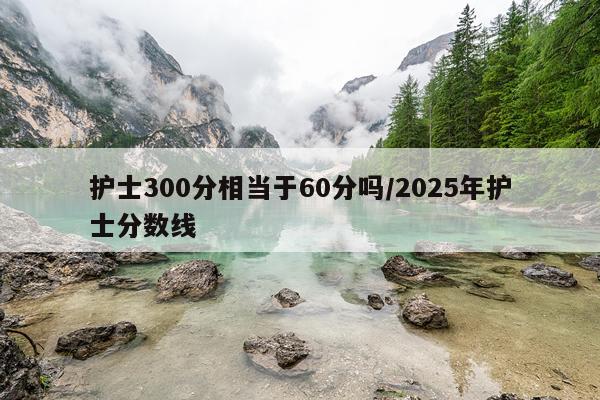 护士300分相当于60分吗/2025年护士分数线