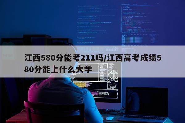 江西580分能考211吗/江西高考成绩580分能上什么大学