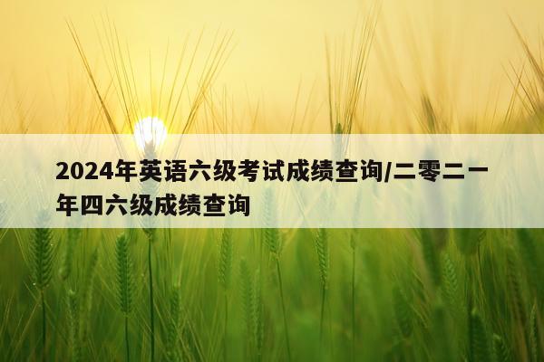 2024年英语六级考试成绩查询/二零二一年四六级成绩查询