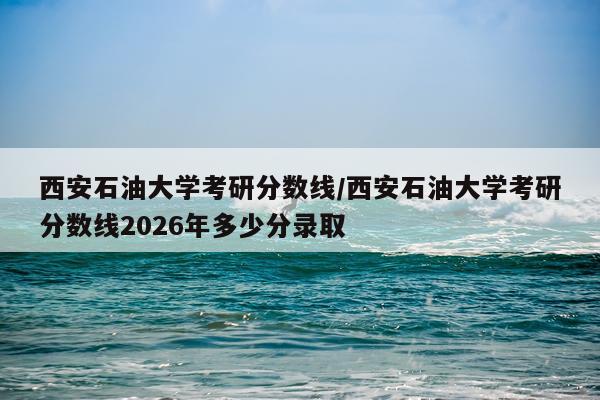 西安石油大学考研分数线/西安石油大学考研分数线2026年多少分录取
