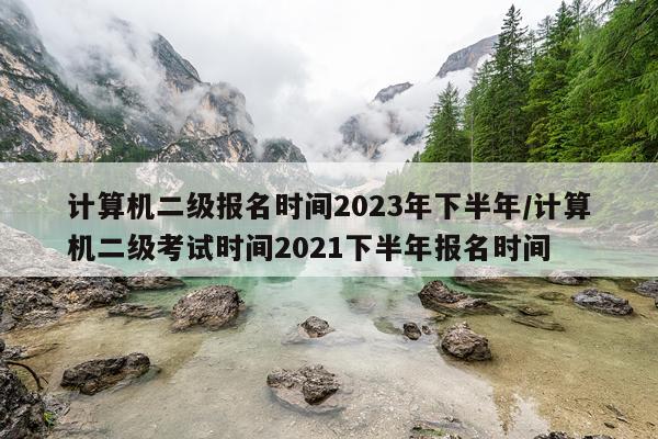 计算机二级报名时间2023年下半年/计算机二级考试时间2021下半年报名时间