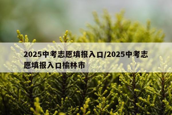 2025中考志愿填报入口/2025中考志愿填报入口榆林市