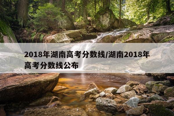 2018年湖南高考分数线/湖南2018年高考分数线公布