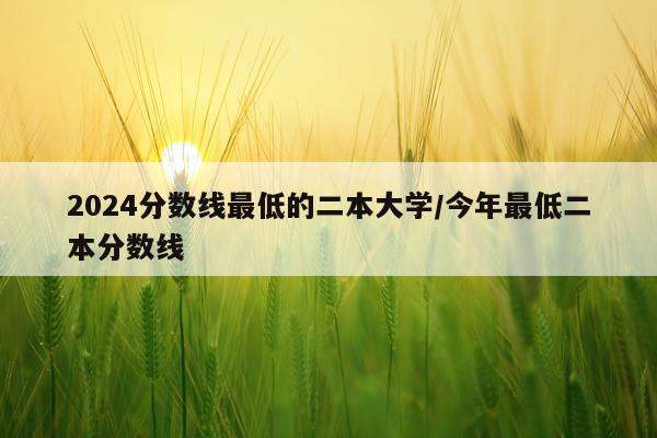 2024分数线最低的二本大学/今年最低二本分数线