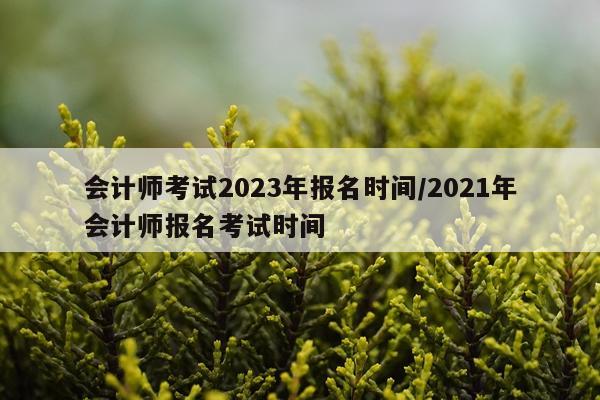 会计师考试2023年报名时间/2021年会计师报名考试时间