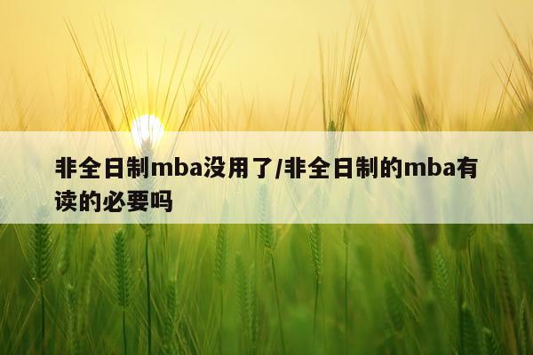 非全日制mba没用了/非全日制的mba有读的必要吗