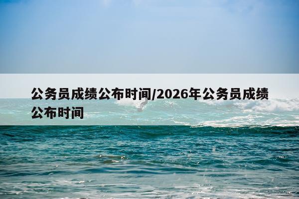 公务员成绩公布时间/2026年公务员成绩公布时间