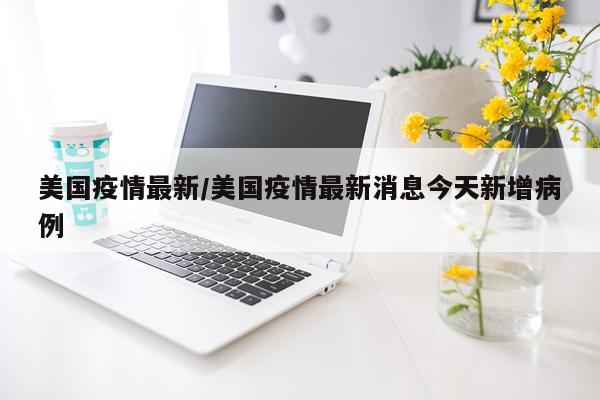 美国疫情最新/美国疫情最新消息今天新增病例