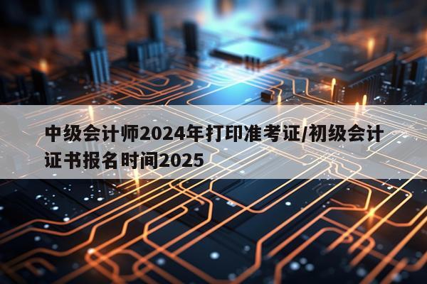 中级会计师2024年打印准考证/初级会计证书报名时间2025