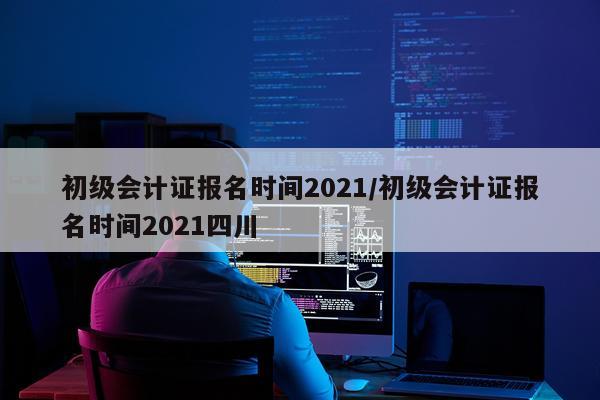 初级会计证报名时间2021/初级会计证报名时间2021四川