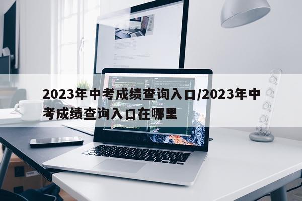 2023年中考成绩查询入口/2023年中考成绩查询入口在哪里