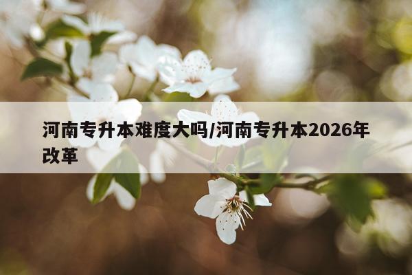 河南专升本难度大吗/河南专升本2026年改革