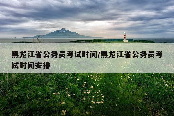 黑龙江省公务员考试时间/黑龙江省公务员考试时间安排