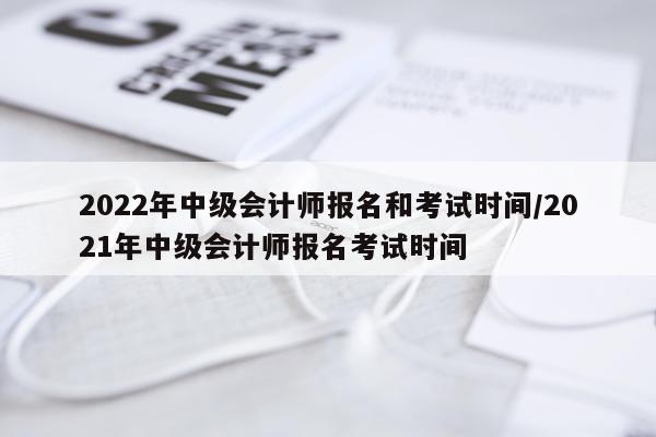 2022年中级会计师报名和考试时间/2021年中级会计师报名考试时间
