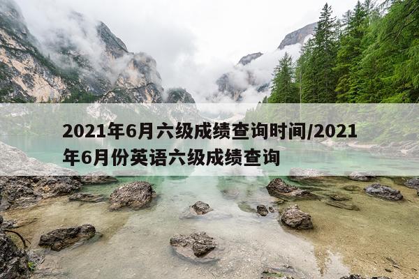2021年6月六级成绩查询时间/2021年6月份英语六级成绩查询