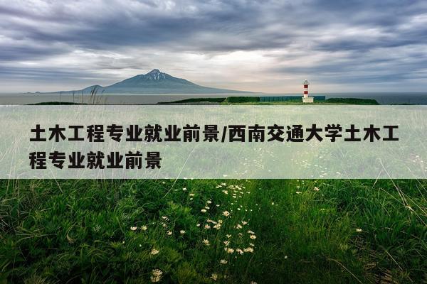土木工程专业就业前景/西南交通大学土木工程专业就业前景