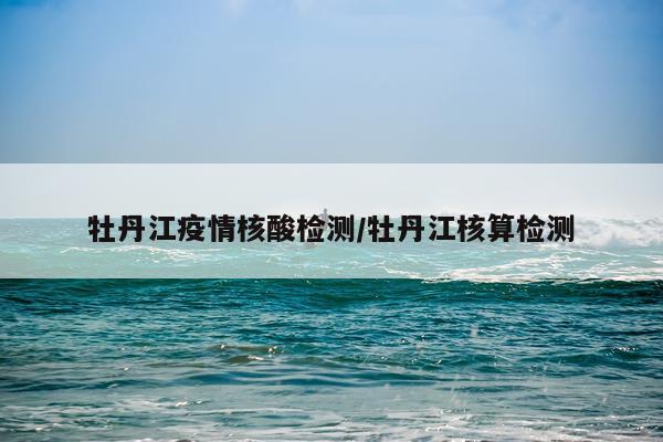 牡丹江疫情核酸检测/牡丹江核算检测