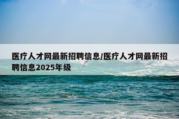 医疗人才网最新招聘信息/医疗人才网最新招聘信息2025年级