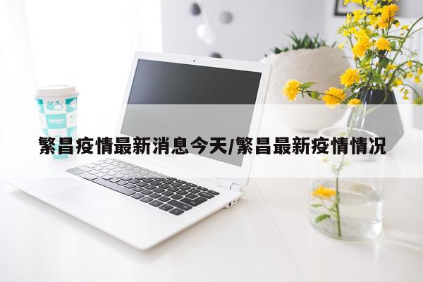 繁昌疫情最新消息今天/繁昌最新疫情情况