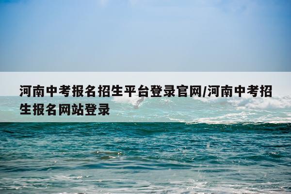 河南中考报名招生平台登录官网/河南中考招生报名网站登录