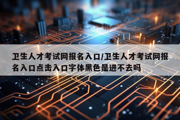 卫生人才考试网报名入口/卫生人才考试网报名入口点击入口字体黑色是进不去吗
