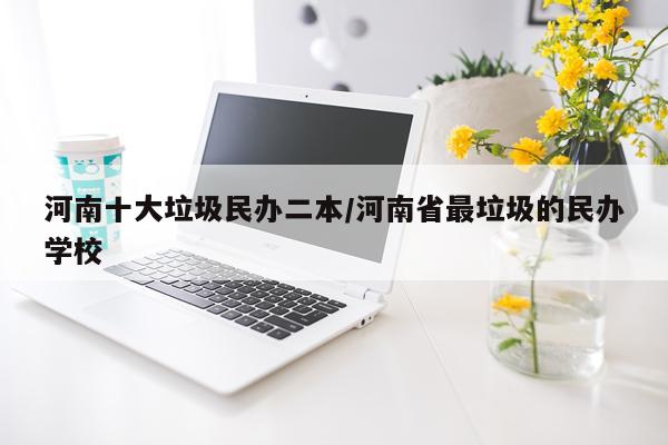 河南十大垃圾民办二本/河南省最垃圾的民办学校