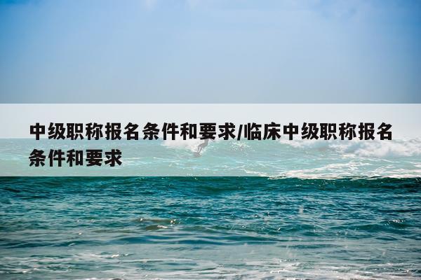 中级职称报名条件和要求/临床中级职称报名条件和要求