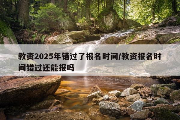 教资2025年错过了报名时间/教资报名时间错过还能报吗