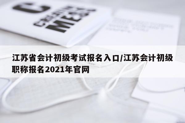 江苏省会计初级考试报名入口/江苏会计初级职称报名2021年官网