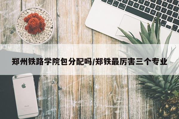 郑州铁路学院包分配吗/郑铁最厉害三个专业