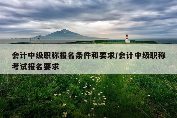 会计中级职称报名条件和要求/会计中级职称考试报名要求
