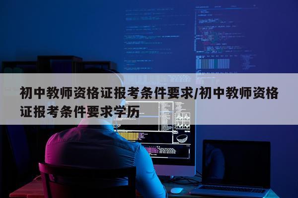 初中教师资格证报考条件要求/初中教师资格证报考条件要求学历