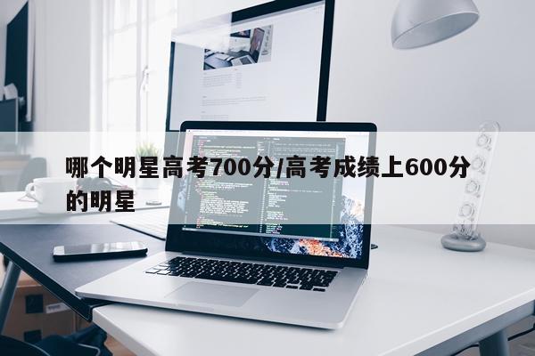 哪个明星高考700分/高考成绩上600分的明星