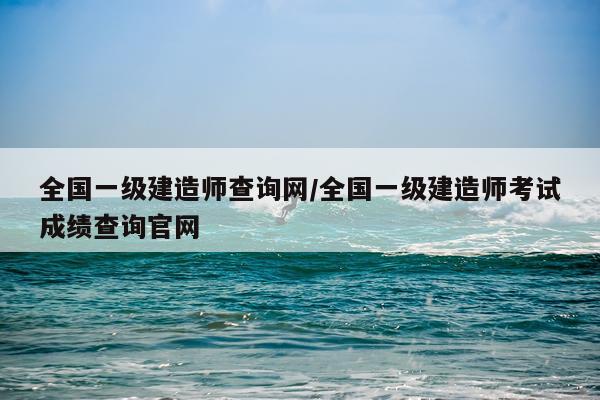 全国一级建造师查询网/全国一级建造师考试成绩查询官网