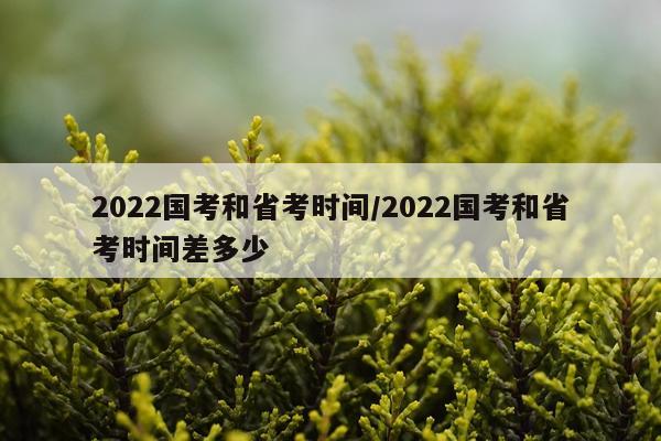 2022国考和省考时间/2022国考和省考时间差多少