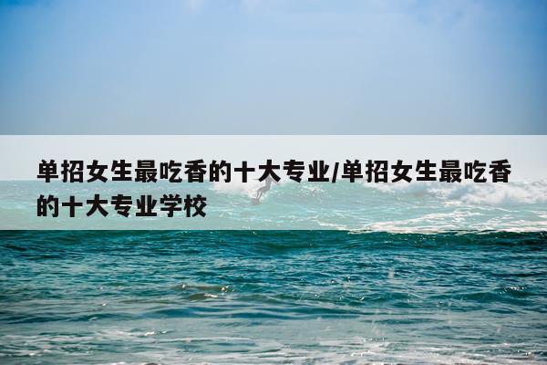 单招女生最吃香的十大专业/单招女生最吃香的十大专业学校
