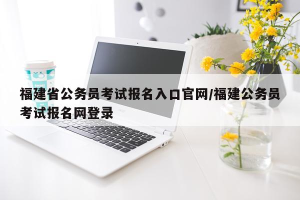 福建省公务员考试报名入口官网/福建公务员考试报名网登录