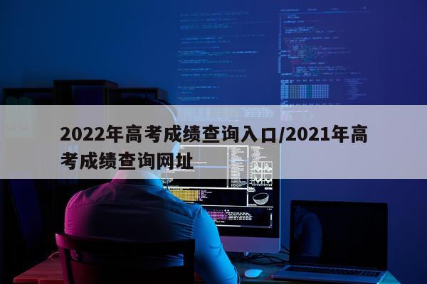 2022年高考成绩查询入口/2021年高考成绩查询网址